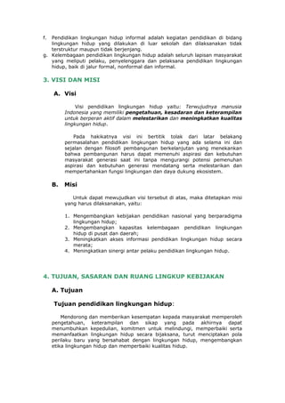 f. Pendidikan lingkungan hidup informal adalah kegiatan pendidikan di bidang
   lingkungan hidup yang dilakukan di luar sekolah dan dilaksanakan tidak
   terstruktur maupun tidak berjenjang.
g. Kelembagaan pendidikan lingkungan hidup adalah seluruh lapisan masyarakat
   yang meliputi pelaku, penyelenggara dan pelaksana pendidikan lingkungan
   hidup, baik di jalur formal, nonformal dan informal.

3. VISI DAN MISI

     A. Visi

               Visi pendidikan lingkungan hidup yaitu: Terwujudnya manusia
          Indonesia yang memiliki pengetahuan, kesadaran dan keterampilan
          untuk berperan aktif dalam melestarikan dan meningkatkan kualitas
          lingkungan hidup.

              Pada hakikatnya visi ini bertitik tolak dari latar belakang
          permasalahan pendidikan lingkungan hidup yang ada selama ini dan
          sejalan dengan filosofi pembangunan berkelanjutan yang menekankan
          bahwa pembangunan harus dapat memenuhi aspirasi dan kebutuhan
          masyarakat generasi saat ini tanpa mengurangi potensi pemenuhan
          aspirasi dan kebutuhan generasi mendatang serta melestarikan dan
          mempertahankan fungsi lingkungan dan daya dukung ekosistem.

     B.   Misi

             Untuk dapat mewujudkan visi tersebut di atas, maka ditetapkan misi
          yang harus dilaksanakan, yaitu:

          1. Mengembangkan kebijakan pendidikan nasional yang berparadigma
             lingkungan hidup;
          2. Mengembangkan kapasitas kelembagaan pendidikan lingkungan
             hidup di pusat dan daerah;
          3. Meningkatkan akses informasi pendidikan lingkungan hidup secara
             merata;
          4. Meningkatkan sinergi antar pelaku pendidikan lingkungan hidup.




4. TUJUAN, SASARAN DAN RUANG LINGKUP KEBIJAKAN

     A. Tujuan

     Tujuan pendidikan lingkungan hidup:

         Mendorong dan memberikan kesempatan kepada masyarakat memperoleh
     pengetahuan, keterampilan dan sikap yang pada akhirnya dapat
     menumbuhkan kepedulian, komitmen untuk melindungi, memperbaiki serta
     memanfaatkan lingkungan hidup secara bijaksana, turut menciptakan pola
     perilaku baru yang bersahabat dengan lingkungan hidup, mengembangkan
     etika lingkungan hidup dan memperbaiki kualitas hidup.
 
