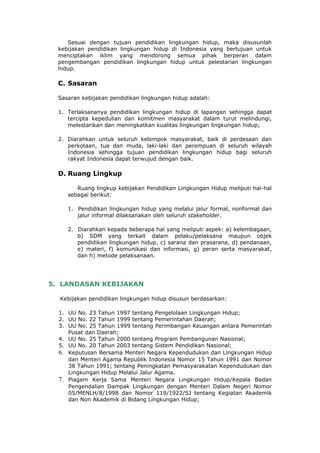 Sesuai dengan tujuan pendidikan lingkungan hidup, maka disusunlah
  kebijakan pendidikan lingkungan hidup di Indonesia yang bertujuan untuk
  menciptakan iklim yang mendorong semua pihak berperan dalam
  pengembangan pendidikan lingkungan hidup untuk pelestarian lingkungan
  hidup.

  C. Sasaran

  Sasaran kebijakan pendidikan lingkungan hidup adalah:

  1. Terlaksananya pendidikan lingkungan hidup di lapangan sehingga dapat
     tercipta kepedulian dan komitmen masyarakat dalam turut melindungi,
     melestarikan dan meningkatkan kualitas lingkungan lingkungan hidup;

  2. Diarahkan untuk seluruh kelompok masyarakat, baik di perdesaan dan
     perkotaan, tua dan muda, laki-laki dan perempuan di seluruh wilayah
     Indonesia sehingga tujuan pendidikan lingkungan hidup bagi seluruh
     rakyat Indonesia dapat terwujud dengan baik.

  D. Ruang Lingkup

        Ruang lingkup kebijakan Pendidikan Lingkungan Hidup meliputi hal-hal
     sebagai berikut:

     1. Pendidikan lingkungan hidup yang melalui jalur formal, nonformal dan
        jalur informal dilaksanakan oleh seluruh stakeholder.

     2. Diarahkan kepada beberapa hal yang meliputi aspek: a) kelembagaan,
        b) SDM yang terkait dalam pelaku/pelaksana maupun objek
        pendidikan lingkungan hidup, c) sarana dan prasarana, d) pendanaan,
        e) materi, f) komunikasi dan informasi, g) peran serta masyarakat,
        dan h) metode pelaksanaan.




5. LANDASAN KEBIJAKAN

  Kebijakan pendidikan lingkungan hidup disusun berdasarkan:

  1. UU No. 23 Tahun 1997 tentang Pengelolaan Lingkungan Hidup;
  2. UU No. 22 Tahun 1999 tentang Pemerintahan Daerah;
  3. UU No. 25 Tahun 1999 tentang Perimbangan Keuangan antara Pemerintah
     Pusat dan Daerah;
  4. UU No. 25 Tahun 2000 tentang Program Pembangunan Nasional;
  5. UU No. 20 Tahun 2003 tentang Sistem Pendidikan Nasional;
  6. Keputusan Bersama Menteri Negara Kependudukan dan Lingkungan Hidup
     dan Menteri Agama Republik Indonesia Nomor 15 Tahun 1991 dan Nomor
     38 Tahun 1991; tentang Peningkatan Pemasyarakatan Kependudukan dan
     Lingkungan Hidup Melalui Jalur Agama.
  7. Piagam Kerja Sama Menteri Negara Lingkungan Hidup/Kepala Badan
     Pengendalian Dampak Lingkungan dengan Menteri Dalam Negeri Nomor
     05/MENLH/8/1998 dan Nomor 119/1922/SJ tentang Kegiatan Akademik
     dan Non Akademik di Bidang Lingkungan Hidup;
 