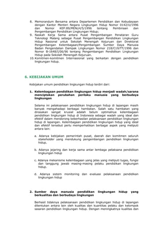8. Memorandum Bersama antara Departemen Pendidikan dan Kebudayaan
      dengan Kantor Menteri Negara Lingkungan Hidup Nomor 0142/U/1996
      dan    Nomor      KEP:89/MENLH/5/1996   tentang Pembinaan     dan
      Pengembangan Pendidikan Lingkungan Hidup;
  9. Naskah Kerja Sama antara Pusat Pengembangan Penataran Guru
      Teknologi Malang sebagai Pusat Pengembangan Pendidikan Lingkungan
      Hidup Nasional untuk Sekolah Menengah Kejuruan dan Direktorat
      Pengembangan Kelembagaan/Pengembangan Sumber Daya Manusia
      Badan Pengendalian Dampak Lingkungan Nomor 218/C19/TT/1996 dan
      Nomor B-1648/I/06/96 tentang Pengembangan Pendidikan Lingkungan
      Hidup pada Sekolah Menengah Kejuruan.
  10. Komitmen-komitmen Internasional yang berkaitan dengan pendidikan
      lingkungan hidup.




6. KEBIJAKAN UMUM

  Kebijakan umum pendidikan lingkungan hidup terdiri dari:

  1. Kelembagaan pendidikan lingkungan hidup menjadi wadah/sarana
     menciptakan perubahan perilaku manusia yang berbudaya
     lingkungan

     Selama ini pelaksanaan pendidikan lingkungan hidup di lapangan masih
     banyak mengahadapi berbagai hambatan. Salah satu hambatan yang
     dirasakan sangat krusial adalah belum optimalnya kelembagaan
     pendidikan lingkungan hidup di Indonesia sebagai wadah yang ideal dan
     efektif dalam mendorong keberhasilan pelaksanaan pendidikan lingkungan
     hidup di lapangan. Kelembagaan pendidikan lingkungan hidup yang ideal
     dan efektif tersebut perlu memperhatikan berbagai aspek yang meliputi
     antara lain:

     a. Adanya kebijakan pemerintah pusat, daerah dan komitmen seluruh
        stakeholder yang mendukung pengembangan pendidikan lingkungan
        hidup.

     b. Adanya jejaring dan kerja sama antar lembaga pelaksana pendidikan
        lingkungan hidup

     c. Adanya mekanisme kelembagaan yang jelas yang meliputi tugas, fungsi
        dan tanggung jawab masing-masing pelaku pendidikan lingkungan
        hidup.

     d. Adanya sistem monitoring dan evaluasi pelaksanaan pendidikan
       lingkungan hidup




  2. Sumber daya manusia pendidikan              lingkungan   hidup   yang
     berkualitas dan berbudaya lingkungan

     Berhasil tidaknya pelaksanaan pendidikan lingkungan hidup di lapangan
     ditentukan antara lain oleh kualitas dan kuantitas pelaku dan kelompok
     sasaran pendidikan lingkungan hidup. Dengan meningkatnya kualitas dan
 