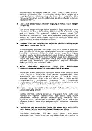 kuantitas pelaku pendidikan lingkungan hidup (misalnya: guru, pengajar,
  fasilitator) diharapkan akan menghasilkan sumber daya manusia yang
  berpengetahuan, berketerampilan, bersikap dan berperilaku serta
  mempunyai komitmen yang tinggi terhadap pelestarian fungsi lingkungan
  hidup di sekitarnya.

3. Sarana dan prasarana pendidikan lingkungan hidup sesuai dengan
   kebutuhan

  Agar proses belajar-mengajar dalam pendidikan lingkungan hidup dapat
  berjalan dengan baik, perlu didukung dengan sarana dan prasarana yang
  memadai. Sarana dan prasarana tersebut meliputi antara lain:
  laboratorium, perpustakaan, ruang kelas, peralatan belajar-mengajar. Di
  samping itu, dalam melaksanakan pendidikan lingkungan hidup, alam
  dapat digunakan sebagai sarana pengetahuan.

4. Pengalokasian dan pemanfaatan anggaran pendidikan lingkungan
   hidup yang efisien dan efektif

  Penyelenggaraan pendidikan lingkungan hidup perlu didukung pendanaan
  yang memadai. Pendanaan dan pengalokasian anggaran bagi pelaksanaan
  pendidikan lingkungan hidup tersebut sangat bergantung kepada
  komitmen pelaku pendidikan lingkungan hidup di semua tingkatan, baik
  pusat dan daerah. Agar pendidikan lingkungan hidup dapat dilaksanakan
  dengan baik perlu adanya keterlibatan semua pihak dalam pengalokasian
  anggaran yang proporsional dan penggunaan anggaran pendidikan
  lingkungan hidup yang efisien dan efektif.

5. Materi pendidikan   lingkungan   hidup    yang    berwawasan
   pembangunan berkelanjutan, komprehensif dan aplikatif

  Penyusunan materi pendidikan lingkungan hidup harus mengacu pada
  tujuan pendidikan lingkungan hidup dengan memperhatikan tahap
  perkembangan dan kebutuhan yang ada saat ini. Untuk itu, materi
  pendidikan lingkungan hidup perlu dipersiapkan secara matang dengan
  mengintegrasikan     pengetahuan     lingkungan   yang   berwawasan
  pembangunan berkelanjutan, dan disusun secara komprehensif, serta
  mudah diaplikasikan kepada seluruh kelompok sasaran.

6. Informasi yang berkualitas dan mudah diakses sebagai dasar
   komunikasi yang efektif

  Kualitas informasi tentang pendidikan lingkungan hidup perlu terus
  dibangun dan dijamin ketersediaannya agar setiap orang mudah
  mendapatkan informasi tersebut. Informasi yang berkualitas dapat
  digunakan untuk pelaksanaan komunikasi efektif antar pelaku dan
  kelompok sasaran serta bagi pengembangan pendidikan lingkungan
  hidup.

7. Keterlibatan dan ketersediaan ruang bagi peran serta masyarakat
   untuk berpartisipasi dalam pendidikan lingkungan hidup

  Keterlibatan masyarakat diperlukan      dalam proses perencanaan,
  pelaksanaan dan evaluasi pendidikan lingkungan hidup. Oleh karena itu,
 