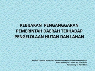 KEBIJAKAN PENGANGGARAN
PEMERINTAH DAERAH TERHADAP
PENGELOLAAN HUTAN DAN LAHAN
Seminar Kampus: Suara Anda Menentukan Kelestarian Hutan Indonesia
Nunik Handayani – Koord. FITRA Sumsel
Palembang, 22 April 2014
 