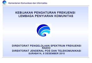 Kementerian Komunikasi dan Informatika



      KEBIJAKAN PENGATURAN FREKUENSI
       LEMBAGA PENYIARAN KOMUNITAS




   DIREKTORAT PENGELOLAAN SPEKTRUM FREKUENSI
                     RADIO
   DIREKTORAT JENDERAL POS DAN TELEKOMUNIKASI
                   SURABAYA, 6 DESEMBER 2010
 