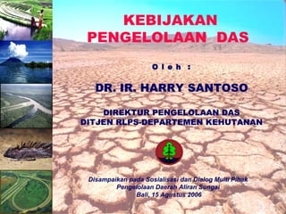 KEBIJAKAN
PENGELOLAAN DAS
O l e h :
DR. IR. HARRY SANTOSO
DIREKTUR PENGELOLAAN DAS
DITJEN RLPS-DEPARTEMEN KEHUTANAN
Disampaikan pada Sosialisasi dan Dialog Multi Pihak
Pengelolaan Daerah Aliran Sungai
Bali, 15 Agustus 2006
 