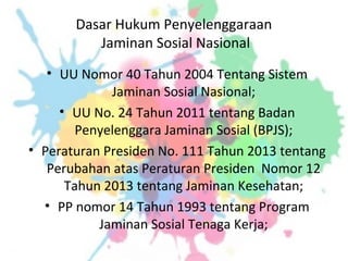 Dasar Hukum Penyelenggaraan
Jaminan Sosial Nasional
• UU Nomor 40 Tahun 2004 Tentang Sistem
Jaminan Sosial Nasional;
• UU No. 24 Tahun 2011 tentang Badan
Penyelenggara Jaminan Sosial (BPJS);
• Peraturan Presiden No. 111 Tahun 2013 tentang
Perubahan atas Peraturan Presiden Nomor 12
Tahun 2013 tentang Jaminan Kesehatan;
• PP nomor 14 Tahun 1993 tentang Program
Jaminan Sosial Tenaga Kerja;
 