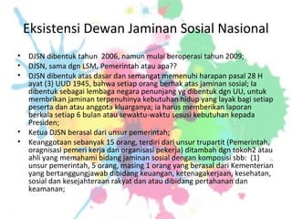 Eksistensi Dewan Jaminan Sosial Nasional
• DJSN dibentuk tahun 2006, namun mulai beroperasi tahun 2009;
• DJSN, sama dgn LSM, Pemerintah atau apa??
• DJSN dibentuk atas dasar dan semangat memenuhi harapan pasal 28 H
ayat (3) UUD 1945, bahwa setiap orang berhak atas jaminan sosial; Ia
dibentuk sebagai lembaga negara penunjang yg dibentuk dgn UU, untuk
membrikan jaminan terpenuhinya kebutuhan hidup yang layak bagi setiap
peserta dan atau anggota kluarganya; ia harus memberikan laporan
berkala setiap 6 bulan atau sewaktu-waktu sesusi kebutuhan kepada
Presiden;
• Ketua DJSN berasal dari unsur pemerintah;
• Keanggotaan sebanyak 15 orang, terdiri dari unsur trupartit (Pemerintah,
oragnisasi pemeri kerja dan organisasi pekerja) ditambah dgn tokoh2 atau
ahli yang memahami bidang jaminan sosial dengan komposisi sbb: (1)
unsur pemerintah, 5 orang, masing 1 orang yang berasal dari Kementerian
yang bertanggungjawab dibidang keuangan, ketenagakerjaan, kesehatan,
sosial dan kesejahteraan rakyat dan atau dibidang pertahanan dan
keamanan;
 