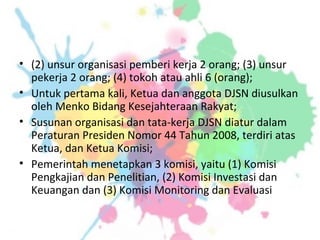 • (2) unsur organisasi pemberi kerja 2 orang; (3) unsur
pekerja 2 orang; (4) tokoh atau ahli 6 (orang);
• Untuk pertama kali, Ketua dan anggota DJSN diusulkan
oleh Menko Bidang Kesejahteraan Rakyat;
• Susunan organisasi dan tata-kerja DJSN diatur dalam
Peraturan Presiden Nomor 44 Tahun 2008, terdiri atas
Ketua, dan Ketua Komisi;
• Pemerintah menetapkan 3 komisi, yaitu (1) Komisi
Pengkajian dan Penelitian, (2) Komisi Investasi dan
Keuangan dan (3) Komisi Monitoring dan Evaluasi
 