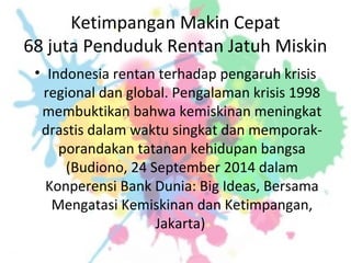 Ketimpangan Makin Cepat
68 juta Penduduk Rentan Jatuh Miskin
• Indonesia rentan terhadap pengaruh krisis
regional dan global. Pengalaman krisis 1998
membuktikan bahwa kemiskinan meningkat
drastis dalam waktu singkat dan memporak-
porandakan tatanan kehidupan bangsa
(Budiono, 24 September 2014 dalam
Konperensi Bank Dunia: Big Ideas, Bersama
Mengatasi Kemiskinan dan Ketimpangan,
Jakarta)
 