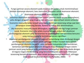 • Fungsi jaminan secara ekonomi pada mulanya ditujukan untuk meminimalisasi
ketidak nyamanan ekonomi, baru kemudian ditujukan untuk keamanan ekonomi.
• Keamanan ekonomi tidak akan tercapai 100%.
• Solusinya diperlukan penyelenggaraan sistem jaminan sosial secara komprehensi,
yaitu dengan program yang lengkap dan perluasan kepesertaan secara universal.
• Economic insecurity selalu terjadi yang dapat menimpa seseorang setiap saat dan
dimanapun seseorang berada. Karena itu hanya bisa diminimalisasi.
• Jika economic insecurity dapat dihilangkan, maka tidak ada lagi fungsi jaminan
sosial. Economic insecurity selalu muncul sebagai akibat dari akselerasi
pembangunan ekonomi yang berorientasi ke pertumbuhan dan peristiwa bencana
yang menyumbang ke kemiskinan secara signifikan.
• Akselerasi pembangunan ekonomi di negara2 berkembang tidak diimbangi dengan
pembangunan sistem jaminan sosial, sehingga timbul masalah baru setelah
pembangunan ekonomi berakhir, yaitu penyakit masyarakat atau kemiskinan.
Sementara pembangunan ekonomi dinegara maju diimbangi dengan sistem
jaminan sosial yang berbasis pada pendekatan pendapatan dan ini berbeda dengan
di negara-negara berkembang, yang berorientasi pada pekerjaan. Pekerjaan
seseorang banyak di Indonesia, akan tetapi pendapatannya kecil-kecil, sehingga
tidak terjadi keamanan ekonomi (Purwoko, 2000)
 
