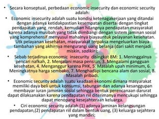 • Secara konseptual, perbedaan economic insecurity dan economic security
adalah:
• Economic insecurity adalah suatu kondisi ketenagakerjaan yang ditandai
dengan adanya ketidakpastian kesempatan disertai dengan tingkat
pendapatan yang rendah, kemudian hilangnya pendapatan masyarakat
karena adanya musibah yang tidak diimbangi dengan sistem jaminan sosial
yang komprehensif menyusul mahalnya biayauntuk pelayanan kesehatan.
Utk pelayanan kesehatan, masyarakat terpaksa mengeluarkan biaya
tambahan yang akhirnya mengurangi uang belanja (dari sakit menjadi
miskin, sadikin);
• Sebab terjadinya economic insecurity disingkat 8M: 1. Meninggalnya
pencari nafkah, 2. Menjalani masa pensiun, 3. Mengalami gangguan
kesehatan, 4. Menganggur karena PHK, 5. Masalah upah minimum, 6.
Meningkatnya harga sembako, 7. Menghadapi bencana alam dan sosial, 8.
Masalah pribadi.
• Economic security adalah suatu keadaan ekonomi dimana masyarakat
memiliki daya beli untuk konsumsi, tabungan dan adanya kesanggupan
membayar iuran jaminan sosial sehingga bentuk perencanaan darurat
dapat dilaksanakan karena pendapatan riil diterimanya mencukupi sehingga
dapat menopang kesejahteraan keluarga.
• Ciri economic security adalah (1) adanya jaminan kelangsungan
pendapatan,(2) pendapatan riil dalam bentuk uang, (3) keluarga sejahtera
yang mandiri;
 