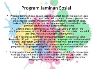 Program Jaminan Sosial
• Program Jaminan Sosial adalah cabang, manfaat dan skema jaminan sosial
yang diperuntukkan bagi peserta dan keluarganya, bilamana peserta dan
atau anggota keluarga mengalami sakit, persalinan, kecelakaan kerja,
terkena PHK, menghadapi hari tua dan meninggal dunia sebelum usia
pensiun, terutama untuk pencari nafkah utama.
• Lingkup program jaminan sosial mencakup: usia 0-14 tahun (pre
employment coverage); usia 15-64 tahun (active contributor) dan penduduk
usia senja, diatas 65 tahun (post employment);
• Ada 4 koneksitas dalam penyelenggaraan sistem jamian sosial yang
komprehensif, yaitu (1) program yang terkait dengan pemberian kompensasi
finansial; (2) program yang terkait dengan rehabilitasi dan pemberian alat
bantu; (3) program yang terkait dgn penangguhan konsumsi atau
penghasilan; (4) program yang terkait dengan pelayanan kesehatan dan
perawatan medis serta imunisasi.
• 5 program jaminan sosisl yang mengalami pasang-surut dibeberapa negara,
yaitu (1) program haritua, santunan cacat dan ahliwaris (2) asuransi sakit
dan persalinan, (3) asuransi kecelakaan kerja, (4) asuransi santunan
penganguran, serta tunjangan keluarga.
 