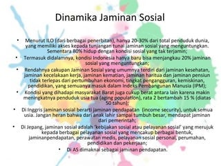 Dinamika Jaminan Sosial
• Menurut ILO (dari berbagai penerbitan), hanya 20-30% dari total penduduk dunia,
yang memiliki akses kepada tunjangan tunai jaminan sosial yang menguntungkan.
Sementara 80% hidup dengan kondisi sosial yang tak terjamin;
• Termasuk didalamnya, kondisi Indonesia hanya baru bisa menjangkau 20% jaminan
sosial yang menguntungkan;
• Rendahnya cakupan Jaminan Sosial yang umumnya terdiri dari jaminan kesehatan,
jaminan kecelakaan kerja, jaminan kematian, jaminan haritua dan jaminan pensiun
tidak terlepas dari pertumbuhan ekonomi, tingkat pengangguran, kemiskinan,
pendidikan, yang semuanya masuk dalam Indeks Pembangunan Manusia (IPM);
• Kondisi yang dihadapi masyarakat Barat juga cukup berat antara lain karena makin
meningkatnya penduduk usia tua (aging population), rata 2 bertambah 15 % (diatas
50 tahun);
• Di Inggris jaminan sosial berarti jaminan pendapatan (income security), untuk semua
usia. Jangan heran bahwa dari anak lahir sampai tumbuh besar, mendapat jaminan
dari pemerintah;
• Di Jepang, jaminan sosial adalah ‘kebijakan sosial atau pelayanan sosial’ yang merujuk
kepada berbagai pelayanan sosial yang mencakup berbagai bentuk,
jaminanpendapatan, perawatan medis, pelayanan sosial personal, perumahan,
pendidikan dan pekerjaan;
• Di AS dimaknai sebagai jaminan pendapatan.
 