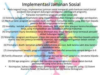 Implementasi Jaminan Sosial
• Pada negara2 maju, implementasi jaminan sosial mengarah pada bantuan sosial (social
assistant) dan program dukungan pendapatan (demogrant program);
• Purwoko meredefinisi program jaminan sosial sbb:
(1) Sickness (gangguan kesehatan): yang dapat menimbulkan hilangnya sebagian pendapatan;
(2) Medical Care: program perawatan medis termasuk konsultasi dokter yang diberikan kepada
peserta dan keluarga peserta karena sakit;
(3) Invalidity : ketidak sempurnaan fisik seseorang, baik sejak lahir ataupun karena kecelakaan
kerja, yang menyebabkan ybs tidak dapat bekerja maksimal;
(4) Employment injury: kecelakaan kerja ditempat atau diluar tempat kerja termasuk penyakit
akibat hubungan kerja;
(5) Maternity : program pembiayaan proses dan pasca persalinan yang diberikan kepada pekerja
wanita atau istri pekerja termasuk imunisasi, dgn maksud meringankan beban setelah
persalinan;
(6) Premature death: kematian pekerja sebelum usia pensiun, baik karena sakit atau karena
kecelakaan kerja.
(7) Unemployment benefit: program santunan tunai bersifat sementara sampai dengan 6-9
bulan;
(8) Family allowance : program bantuan keluarga berupa bantuan uang tunai, terutama kepada
anak2;
(9) Old age programs : progam hari tua atau program pesnsiun dasar dalam bentuk
pembayaran uang tunai secara berkala;
• Kesimpulan, bahwa implementasi Jaminan Sosial adalah 3 program, yaitu : (1) Sistem
Asuransi Sosial, (2) Bantuan Sosial dan (3) Skema Demogrant.
 