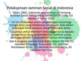 Pelaksanaan Jaminan Sosial di Indonesia
• Tahun 1992, Indonesia mempunyai UU tentang
Jaminan Sosial Tenaga Kerja (JAMSOSTEK) yaitu UU
Nomor 3 Tahun 1992;
• UU ini difokuskan untuk perlindungan sosial bagi
tenaga kerja yang melakukan pekerjaan, baik dalam
hubungan kerja maupun diluar hubungan kerja;
• Tujuannya untuk memberi ketenangan kerja kepada
tenaga kerja dengan memberikan jaminan sosial,
sehingga disiplin dan produktifitasnya meningkat;
• Ada 4 program jamsos yang diatur dalam UU tsb, (1)
Jaminan Pelayanan Kesehatan, (2) Jaminan
Kecelakaan Kerja, (3) Jaminan Asuransi Kerja, (4)
Jaminan Hari Tua
 