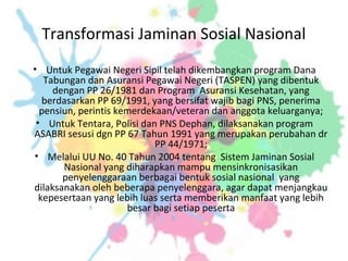 Transformasi Jaminan Sosial Nasional
• Untuk Pegawai Negeri Sipil telah dikembangkan program Dana
Tabungan dan Asuransi Pegawai Negeri (TASPEN) yang dibentuk
dengan PP 26/1981 dan Program Asuransi Kesehatan, yang
berdasarkan PP 69/1991, yang bersifat wajib bagi PNS, penerima
pensiun, perintis kemerdekaan/veteran dan anggota keluarganya;
• Untuk Tentara, Polisi dan PNS Dephan, dilaksanakan program
ASABRI sesusi dgn PP 67 Tahun 1991 yang merupakan perubahan dr
PP 44/1971;
• Melalui UU No. 40 Tahun 2004 tentang Sistem Jaminan Sosial
Nasional yang diharapkan mampu mensinkronisasikan
penyelenggaraan berbagai bentuk sosial nasional yang
dilaksanakan oleh beberapa penyelenggara, agar dapat menjangkau
kepesertaan yang lebih luas serta memberikan manfaat yang lebih
besar bagi setiap peserta
 