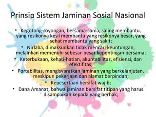 Prinsip Sistem Jaminan Sosial Nasional
• Kegotong-royongan, bersama-sama, saling membantu,
yang resikonya kesil membantu yang resikonya besar, yang
sehat membantu yang sakit;
• Nirlaba, dimaksudkan tidak mencari keuntungan,
melainkan memenuhi sebesar-besar kepentingan bersama;
• Keterbukaan, kehati-hatian, akuntabilitas, efisiensi, dan
efektifitas;
• Portabilitas, mengisyaratkan jaminan yang berkelanjutan,
meskipun pekerjaan dan alamat berpindah;
• Kepesertaan bersifat wajib;
• Dana Amanat, bahwa jaminan bersifat titipan yang harus
disampaikan kepada yang berhak;
 