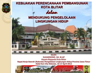 KEBIJAKAN PERENCANAAN PEMBANGUNAN
            KOTA BLITAR
                              dalam
           MENDUKUNG PENGELOLAAN
              LINGKUNGAN HIDUP




                                  OLEH:
                          SUHARSONO, SH, M.AP
                         Kepala Bappeda Kota Blitar
Rapat Kerja Daerah (Rakerda) Pengelolaan Lingkungan Hidup Provinsi Jawa Timur
                    Hotel Sun City Sidoarjo, 16-17 April 2012
 