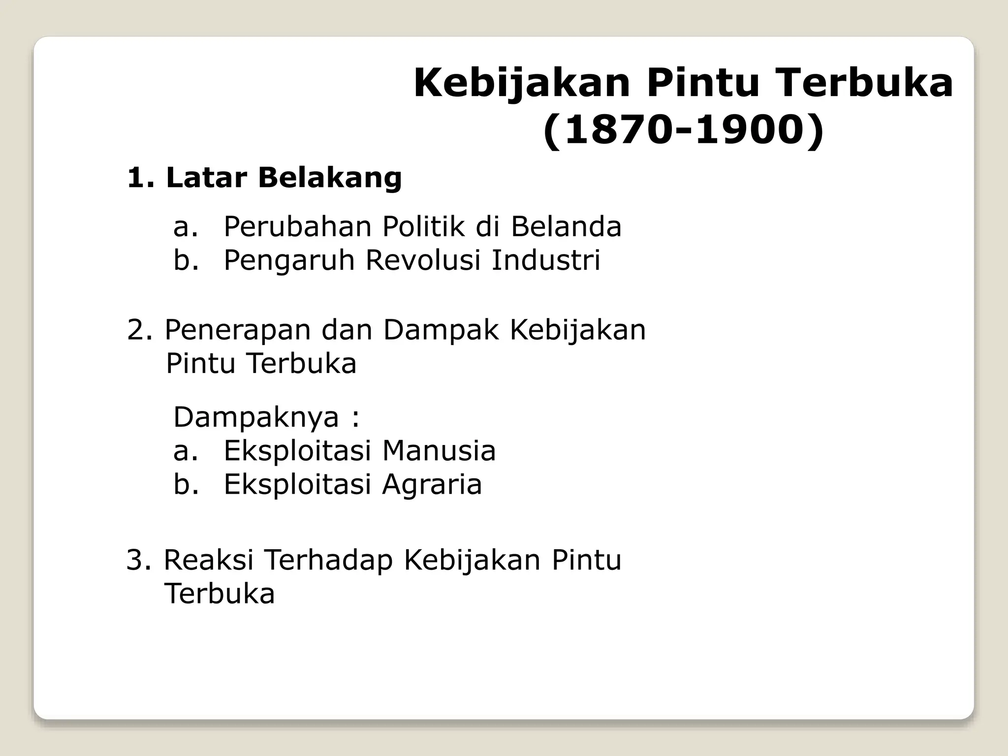 1. Latar Belakang
a. Perubahan Politik di Belanda
b. Pengaruh Revolusi Industri
2. Penerapan dan Dampak Kebijakan
Pintu Terbuka
Dampaknya :
a. Eksploitasi Manusia
b. Eksploitasi Agraria
3. Reaksi Terhadap Kebijakan Pintu
Terbuka
Kebijakan Pintu Terbuka
(1870-1900)