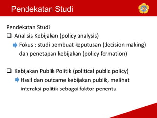 Pendekatan Studi
Pendekatan Studi
 Analisis Kebijakan (policy analysis)
Fokus : studi pembuat keputusan (decision making)
dan penetapan kebijakan (policy formation)
 Kebijakan Publik Politik (political public policy)
Hasil dan outcame kebijakan publik, melihat
interaksi politik sebagai faktor penentu
 