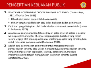 PENGERTIAN KEBIJAKAN PUBLIK
 WHAT EVER GOVERNMENT CHOOSE TO DO OR NOT TO DO. (Thomas Dye,
1981). (Thomas Dye, 1981)
 Dibuat oleh badan pemerintah bukan swasta
 Pilihan yang harus dilakukan atau tidak dilakukan badan pemerintah
 Kebijakan yang ditetapkan oleh badan-badan dan aparat pemerintah. (James
E. Anderson, 1979)
 A purposive course of action followed by an actor or set of actors in dealing
with a problem or matter of concern (serangkaian tindakan yang dipilih
secara sengaja oleh seorang aktor atau sekelompok aktor yang dimaksudkan
untuk mengatasi suatu masalah) (Anderson, 1984).
 Adalah cara dan tindakan pemerintah untuk mengatasi masalah
pembangunan tertentu atau untuk mencapai tujuan pembangunan tertentu
dengan mengeluarkan keputusan, strategi, perencanaan, maupun
implementasinya dengan menggunakan instrumen tertentu (World
Agroforestry, 2003).
 