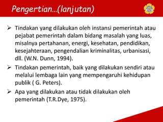 Pengertian…(lanjutan)
 Tindakan yang dilakukan oleh instansi pemerintah atau
pejabat pemerintah dalam bidang masalah yang luas,
misalnya pertahanan, energi, kesehatan, pendidikan,
kesejahteraan, pengendalian kriminalitas, urbanisasi,
dll. (W.N. Dunn, 1994).
 Tindakan pemerintah, baik yang dilakukan sendiri atau
melalui lembaga lain yang mempengaruhi kehidupan
publik ( G. Peters).
 Apa yang dilakukan atau tidak dilakukan oleh
pemerintah (T.R.Dye, 1975).
 
