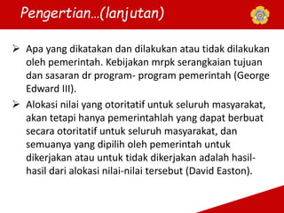  Apa yang dikatakan dan dilakukan atau tidak dilakukan
oleh pemerintah. Kebijakan mrpk serangkaian tujuan
dan sasaran dr program- program pemerintah (George
Edward III).
 Alokasi nilai yang otoritatif untuk seluruh masyarakat,
akan tetapi hanya pemerintahlah yang dapat berbuat
secara otoritatif untuk seluruh masyarakat, dan
semuanya yang dipilih oleh pemerintah untuk
dikerjakan atau untuk tidak dikerjakan adalah hasil-
hasil dari alokasi nilai-nilai tersebut (David Easton).
Pengertian…(lanjutan)
 