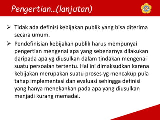  Tidak ada definisi kebijakan publik yang bisa diterima
secara umum.
 Pendefinisian kebijakan publik harus mempunyai
pengertian mengenai apa yang sebenarnya dilakukan
daripada apa yg diusulkan dalam tindakan mengenai
suatu persoalan tertentu. Hal ini dimaksudkan karena
kebijakan merupakan suatu proses yg mencakup pula
tahap implementasi dan evaluasi sehingga definisi
yang hanya menekankan pada apa yang diusulkan
menjadi kurang memadai.
Pengertian…(lanjutan)
 