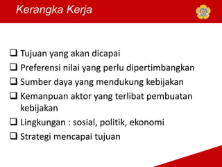 Kerangka Kerja
 Tujuan yang akan dicapai
 Preferensi nilai yang perlu dipertimbangkan
 Sumber daya yang mendukung kebijakan
 Kemanpuan aktor yang terlibat pembuatan
kebijakan
 Lingkungan : sosial, politik, ekonomi
 Strategi mencapai tujuan
 
