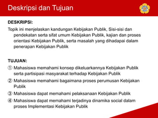 Deskripsi dan Tujuan
DESKRIPSI:
Topik ini menjelaskan kandungan Kebijakan Publik, Sisi-sisi dan
pendekatan serta sifat umum Kebijakan Publik, kajian dan proses
orientasi Kebijakan Publik, serta masalah yang dihadapai dalam
penerapan Kebijakan Publik
TUJUAN:
① Mahasiswa memahami konsep dikeluarkannya Kebijakan Publik
serta partisipasi masyarakat terhadap Kebijakan Publik
② Mahasiswa memahami bagaimana proses perumusan Kebijakan
Publik
③ Mahasiswa dapat memahami pelaksanaan Kebijakan Publik
④ Mahasiswa dapat memahami terjadinya dinamika social dalam
proses Implementasi Kebijakan Publik
 