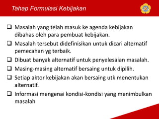Tahap Formulasi Kebijakan
 Masalah yang telah masuk ke agenda kebijakan
dibahas oleh para pembuat kebijakan.
 Masalah tersebut didefinisikan untuk dicari alternatif
pemecahan yg terbaik.
 Dibuat banyak alternatif untuk penyelesaian masalah.
 Masing-masing alternatif bersaing untuk dipilih.
 Setiap aktor kebijakan akan bersaing utk menentukan
alternatif.
 Informasi mengenai kondisi-kondisi yang menimbulkan
masalah
 