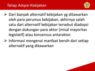  Dari banyak alternatif kebijakan yg ditawarkan
oleh para perumus kebijakan, akhirnya salah
satu dari alternatif kebijakan tersebut diadopsi
dengan dukungan para aktor (misal mayoritas
legislatif) atau konsensus antaraktor.
 Informasi mengenai manfaat bersih dari setiap
alternatif yang ditawarkan
Tahap Adopsi Kebijakan
 