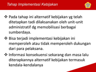  Pada tahap ini alternatif kebijakan yg telah
ditetapkan tadi dilaksanakan oleh unit-unit
administratif dg memobilisasi berbagai
sumberdaya.
 Bisa terjadi implementasi kebijakan ini
memperoleh atau tidak memperoleh dukungan
dari para pelaksana.
 Informasi konsekuensi sekarang dan masa lalu
diterapkannya alternatif kebijakan termasuk
kendala-kendalanya
Tahap Implementasi Kebijakan
 