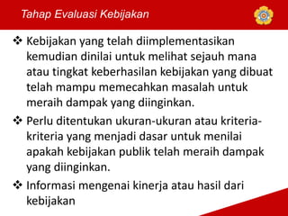  Kebijakan yang telah diimplementasikan
kemudian dinilai untuk melihat sejauh mana
atau tingkat keberhasilan kebijakan yang dibuat
telah mampu memecahkan masalah untuk
meraih dampak yang diinginkan.
 Perlu ditentukan ukuran-ukuran atau kriteria-
kriteria yang menjadi dasar untuk menilai
apakah kebijakan publik telah meraih dampak
yang diinginkan.
 Informasi mengenai kinerja atau hasil dari
kebijakan
Tahap Evaluasi Kebijakan
 