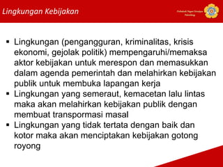 Lingkungan Kebijakan Politeknik Negeri Sriwijaya
Palembang
 Lingkungan (pengangguran, kriminalitas, krisis
ekonomi, gejolak politik) mempengaruhi/memaksa
aktor kebijakan untuk merespon dan memasukkan
dalam agenda pemerintah dan melahirkan kebijakan
publik untuk membuka lapangan kerja
 Lingkungan yang semeraut, kemacetan lalu lintas
maka akan melahirkan kebijakan publik dengan
membuat transpormasi masal
 Lingkungan yang tidak tertata dengan baik dan
kotor maka akan menciptakan kebijakan gotong
royong
 