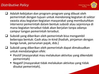 Distributive Policy Politeknik Negeri Sriwijaya
Palembang
 Adalah kebijakan dan program-program yang dibuat oleh
pemerintah dengan tujuan untuk mendorong kegiatan di sektor
swasta atau kegiatan-kegiatan masyarakat yang membutuhkan
intervensi pemerintah dalam bentuk subsidi atau sejenisnya di
mana kegiatan tersebut tidak akan berjalan tanpa adanya
campur tangan pemerintah tersebut.
 Subsidi yang diberikan oleh pemerintah bisa mengambil
beberapa bentuk: Cash atau in-kind (hadiah, pinjaman dengan
bunga lunak, penurunan pajak, dsb.)
 Subsidi yang diberikan oleh pemerintah dapat dimaksudkan
untuk mendatangkan efek:
 Positif (masyarakat mau melakukan aktivitas yang dikendaki
pemerintah)
 Negatif (masyarakat tidak melakukan aktivitas yang tidak
disukai pemerintah).
 