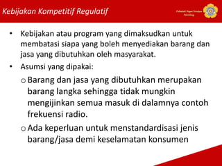 Kebijakan Kompetitif Regulatif Politeknik Negeri Sriwijaya
Palembang
• Kebijakan atau program yang dimaksudkan untuk
membatasi siapa yang boleh menyediakan barang dan
jasa yang dibutuhkan oleh masyarakat.
• Asumsi yang dipakai:
oBarang dan jasa yang dibutuhkan merupakan
barang langka sehingga tidak mungkin
mengijinkan semua masuk di dalamnya contoh
frekuensi radio.
oAda keperluan untuk menstandardisasi jenis
barang/jasa demi keselamatan konsumen
 