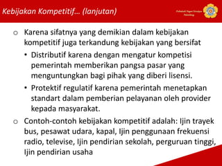 Kebijakan Kompetitif… (lanjutan) Politeknik Negeri Sriwijaya
Palembang
o Karena sifatnya yang demikian dalam kebijakan
kompetitif juga terkandung kebijakan yang bersifat
• Distributif karena dengan mengatur kompetisi
pemerintah memberikan pangsa pasar yang
menguntungkan bagi pihak yang diberi lisensi.
• Protektif regulatif karena pemerintah menetapkan
standart dalam pemberian pelayanan oleh provider
kepada masyarakat.
o Contoh-contoh kebijakan kompetitif adalah: Ijin trayek
bus, pesawat udara, kapal, Ijin penggunaan frekuensi
radio, televise, Ijin pendirian sekolah, perguruan tinggi,
Ijin pendirian usaha
 