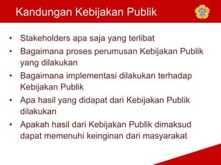 Kandungan Kebijakan Publik
• Stakeholders apa saja yang terlibat
• Bagaimana proses perumusan Kebijakan Publik
yang dilakukan
• Bagaimana implementasi dilakukan terhadap
Kebijakan Publik
• Apa hasil yang didapat dari Kebijakan Publik
dilakukan
• Apakah hasil dari Kebijakan Publik dimaksud
dapat memenuhi keinginan dari masyarakat
 