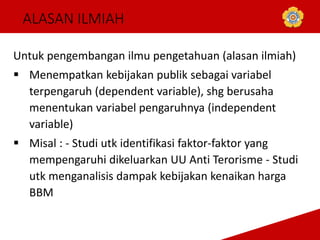 ALASAN ILMIAH
Untuk pengembangan ilmu pengetahuan (alasan ilmiah)
 Menempatkan kebijakan publik sebagai variabel
terpengaruh (dependent variable), shg berusaha
menentukan variabel pengaruhnya (independent
variable)
 Misal : - Studi utk identifikasi faktor-faktor yang
mempengaruhi dikeluarkan UU Anti Terorisme - Studi
utk menganalisis dampak kebijakan kenaikan harga
BBM
 