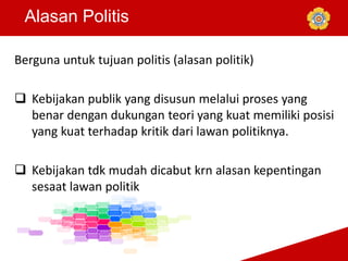 Alasan Politis
Berguna untuk tujuan politis (alasan politik)
 Kebijakan publik yang disusun melalui proses yang
benar dengan dukungan teori yang kuat memiliki posisi
yang kuat terhadap kritik dari lawan politiknya.
 Kebijakan tdk mudah dicabut krn alasan kepentingan
sesaat lawan politik
 