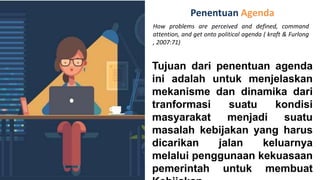 Penentuan Agenda
How problems are perceived and defined, command
attention, and get onto political agenda ( kraft & Furlong
, 2007:71)
Tujuan dari penentuan agenda
ini adalah untuk menjelaskan
mekanisme dan dinamika dari
tranformasi suatu kondisi
masyarakat menjadi suatu
masalah kebijakan yang harus
dicarikan jalan keluarnya
melalui penggunaan kekuasaan
pemerintah untuk membuat
 