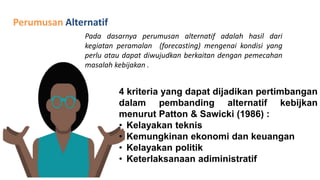 Perumusan Alternatif
Pada dasarnya perumusan alternatif adalah hasil dari
kegiatan peramalan (forecasting) mengenai kondisi yang
perlu atau dapat diwujudkan berkaitan dengan pemecahan
masalah kebijakan .
4 kriteria yang dapat dijadikan pertimbangan
dalam pembanding alternatif kebijkan
menurut Patton & Sawicki (1986) :
• Kelayakan teknis
• Kemungkinan ekonomi dan keuangan
• Kelayakan politik
• Keterlaksanaan adiministratif
 