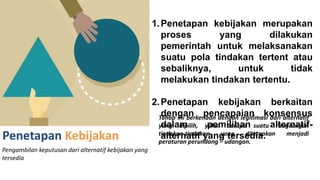 Penetapan Kebijakan
Pengambilan keputusan dari alternatif kebijakan yang
tersedia
1.Penetapan kebijakan merupakan
proses yang dilakukan
pemerintah untuk melaksanakan
suatu pola tindakan tertent atau
sebaliknya, untuk tidak
melakukan tindakan tertentu.
2.Penetapan kebijakan berkaitan
dengan pencapaian konsensus
dalam pemilihan alternatif-
alternatif yang tersedia.
Tahap ini berkenaan dengan legitimasi dari alternatif
yang dipilih, yakni berupa suatu rangcangan
tindakan-tindakan yang ditetapkan menjadi
peraturan perundang – udangan.
 