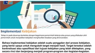 Implementasi Kebijakan
Tahap ini pada dasarnya berkaitan dengan bagaimana pemerintah bekerja atau proses yang dilakukan oleh
pemerintah untuk menjadikan kebijakan menghasilkan keadaan yang direncanakan.
Bahwa implementasi kebijakan adalah suatu penggalan dari proses kebijakan,
yang berisi upaya untuk mengubah target menjadi hasil. Target tersebut adalah
konkretisasi atau spesifikasi dari tujuan kebijakan yang telah ditetapkan, yang
secara rinci dan berjenjang menjadi program-program dan kegiatan-kegiatan.
 