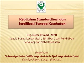 Kebijakan Standardisasi dan
                 Sertifikasi Tenaga Kesehatan


                   Drg. Oscar Primadi, MPH
     Kepala Pusat Standardisasi, Sertifikasi, dan Pendidikan
                Berkelanjutan SDM Kesehatan


                                       Disampaikan pada:
Pertemuan dengan Institusi Pendidikan Tenaga Kesehatan dan Majelis Tenaga Kesehatan Provinsi
                      Grand Royal Panghegar Bandung, 5 Oktober 2012
 