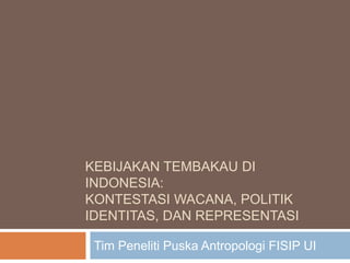 KEBIJAKAN TEMBAKAU DI 
INDONESIA: 
KONTESTASI WACANA, POLITIK 
IDENTITAS, DAN REPRESENTASI 
Tim Peneliti Puska Antropologi FISIP UI 
 