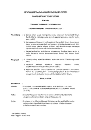 KEPUTUSAN KEPALA RUMAH SAKIT UMUM BUNDA JAKARTA
NOMOR 003/SK/KEP/RSUMTG/I/2016
TENTANG
KEBIJAKAN PELAYANAN TRANSFER PASIEN
KEPALA RUMAH SAKIT UMUM BUNDA JAKARTA
Menimbang :
.
Mengingat :
MEMUTUSKAN
Menetapkan :
Pertama : KEPUTUSAN KEPALA RUMAH SAKITUMUM BUNDA JAKARTA TENTANG
KEBIJAKAN PELAYANAN TRANSFERPASIEN DI RUMAH SAKITUMUM BUNDA
JAKARTA;
Kedua : KebijakanPelayananTransferPasien RumahSakitUmumBundaJakarta
sebagaimanatercantumdalamlampiranKeputusanini;
Ketiga : Keputusan ini berlakusejaktanggal ditetapkannyadanapabiladikemudian
hari ternyataterdapatkekeliruandalampenetapan ini akan diadakan
perbaikan sebagaimanamestinya.
Ditetapkandi Jakarta,
Pada tanggal 1 Jakarta2016
a. bahwa dalam upaya meningkatkan mutu pelayanan Rumah Sakit Umum
Bunda Jakarta, maka diperlukan penyelenggaraan pelayanan transfer pasien
yang efektif;
b. bahwa agar pelaksanaan transfer pasien di Rumah Sakit Umum Bunda Jakarta
dapat terlaksana dengan baik, perlu adanya kebijakan Kepala Rumah Sakit
Umum Bunda Jakarta sebagai landasan bagi penyelenggaraan pelayanan
transferpasien di RumahSakitUmum BundaJakarta;
c. bahwa berdasarkan pertimbangan sebagaimana dimaksud dalam a dan b,
perlu ditetapkan dengan Keputusan Kepala Rumah Sakit Umum Bunda
Jakarta.
1. Undang-undang Republik Indonesia Nomor 44 tahun 2009 tentang Rumah
Sakit;
2. Peraturan Menteri Kesehatan Republik Indonesia Nomor
269/Menkes/Per/III/2008tentangRekamMedis;
3. Keputusan Bersama Direktur Utama dan Komisaris Utama PT.Bundamedik
Nomor 013-I/SK/DIRUT/XII/11 tentang Pengangkatan dr.Didid Winnetouw
sebagai KepalaUnitUsaha RumahSakitBunda JakartaUnit Umum.
 