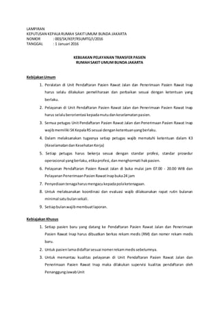 LAMPIRAN
KEPUTUSAN KEPALA RUMAH SAKITUMUM BUNDA JAKARTA
NOMOR : 003/SK/KEP/RSUMTG/I/2016
TANGGAL : 1 Januari 2016
KEBIJAKAN PELAYANAN TRANSFER PASIEN
RUMAH SAKIT UMUM BUNDA JAKARTA
KebijakanUmum
1. Peralatan di Unit Pendaftaran Pasien Rawat Jalan dan Penerimaan Pasien Rawat Inap
harus selalu dilakukan pemeliharaan dan perbaikan sesuai dengan ketentuan yang
berlaku.
2. Pelayanan di Unit Pendaftaran Pasien Rawat Jalan dan Penerimaan Pasien Rawat Inap
harus selaluberorientasi kepadamutudankeselamatanpasien.
3. Semua petugas Unit Pendaftaran Pasien Rawat Jalan dan Penerimaan Pasien Rawat Inap
wajibmemiliki SKKepalaRS sesuai denganketentuanyangberlaku.
4. Dalam melaksanakan tugasnya setiap petugas wajib mematuhi ketentuan dalam K3
(Keselamatandan KesehatanKerja)
5. Setiap petugas harus bekerja sesuai dengan standar profesi, standar prosedur
operasional yangberlaku,etikaprofesi,danmenghormati hakpasien.
6. Pelayanan Pendaftaran Pasien Rawat Jalan di buka mulai jam 07.00 - 20.00 WIB dan
Pelayanan PenerimaanPasienRawatInapbuka24 jam
7. Penyediaantenagaharusmengacukepadapolaketenagaan.
8. Untuk melaksanakan koordinasi dan evaluasi wajib dilaksanakan rapat rutin bulanan
minimal satubulansekali.
9. Setiapbulanwajibmembuatlaporan.
Kebiajakan Khusus
1. Setiap pasien baru yang datang ke Pendaftaran Pasien Rawat Jalan dan Penerimaan
Pasien Rawat Inap harus dibuatkan berkas rekam medis (RM) dan nomer rekam medis
baru.
2. Untuk pasienlamadidaftarsesuai nomerrekammedissebelumnya.
3. Untuk memantau kualitas pelayanan di Unit Pendaftaran Pasien Rawat Jalan dan
Penerimaan Pasien Rawat Inap maka dilakukan supervisi kualitas pendaftaran oleh
PenanggungJawabUnit
 