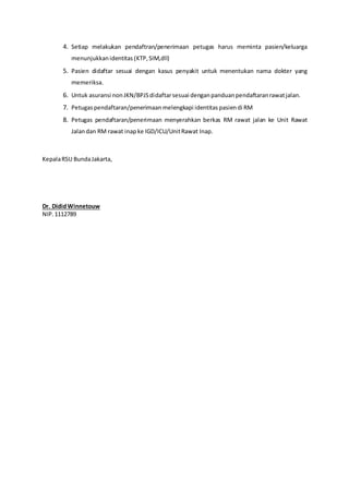 4. Setiap melakukan pendaftran/penerimaan petugas harus meminta pasien/keluarga
menunjukkanidentitas (KTP,SIM,dll)
5. Pasien didaftar sesuai dengan kasus penyakit untuk menentukan nama dokter yang
memeriksa.
6. Untuk asuransi nonJKN/BPJSdidaftarsesuai denganpanduanpendaftaranrawatjalan.
7. Petugaspendaftaran/penerimaan melengkapi identitas pasiendi RM
8. Petugas pendaftaran/penerimaan menyerahkan berkas RM rawat jalan ke Unit Rawat
Jalandan RM rawat inapke IGD/ICU/UnitRawat Inap.
KepalaRSU BundaJakarta,
Dr. DididWinnetouw
NIP.1112789
 