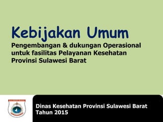 Kebijakan Umum
Pengembangan & dukungan Operasional
untuk fasilitas Pelayanan Kesehatan
Provinsi Sulawesi Barat
Dinas Kesehatan Provinsi Sulawesi Barat
Tahun 2015
 