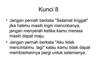 Kunci 8
• Jangan pernah berkata "Selamat tinggal"
  jika hatimu masih ingin mencobanya,
  jangan menyerah ketika kamu merasa
  masih dapat maju.
• Jangan pernah berkata "Aku tidak
  mencintaimu lagi" kalau kamu tidak dapat
  membiarkannya pergi untuk selamanya.
 